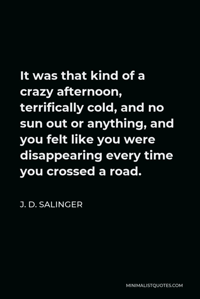J. D. Salinger Quote - It was that kind of a crazy afternoon, terrifically cold, and no sun out or anything, and you felt like you were disappearing every time you crossed a road.