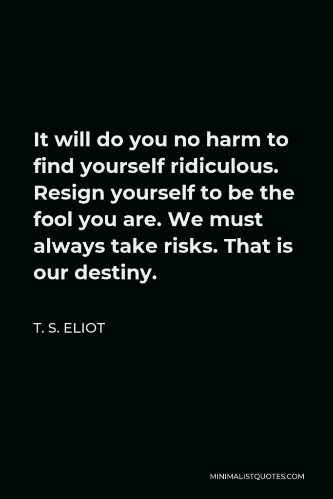 T. S. Eliot Quote - It will do you no harm to find yourself ridiculous. Resign yourself to be the fool you are. We must always take risks. That is our destiny.
