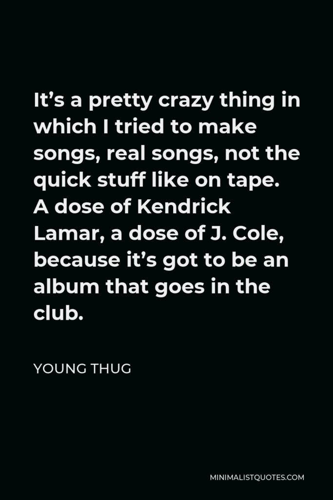 Young Thug Quote - It’s a pretty crazy thing in which I tried to make songs, real songs, not the quick stuff like on tape. A dose of Kendrick Lamar, a dose of J. Cole, because it’s got to be an album that goes in the club.