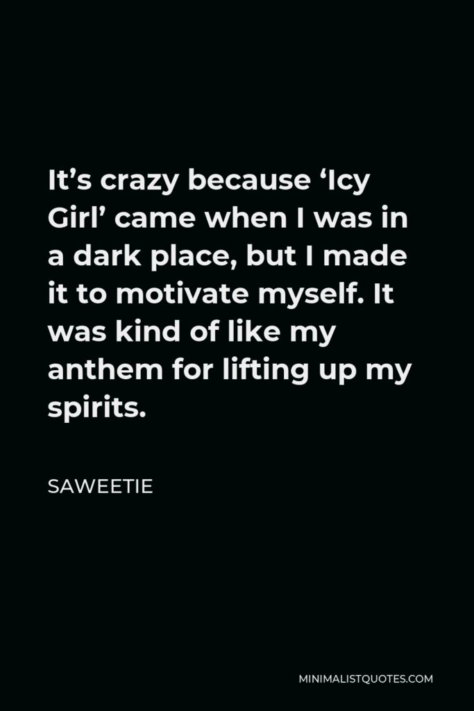 Saweetie Quote - It’s crazy because ‘Icy Girl’ came when I was in a dark place, but I made it to motivate myself. It was kind of like my anthem for lifting up my spirits.