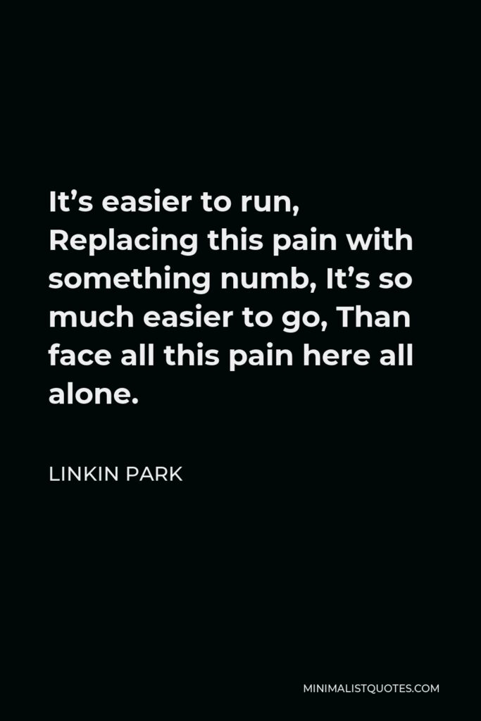 Linkin Park Quote - It’s easier to run, Replacing this pain with something numb, It’s so much easier to go, Than face all this pain here all alone.