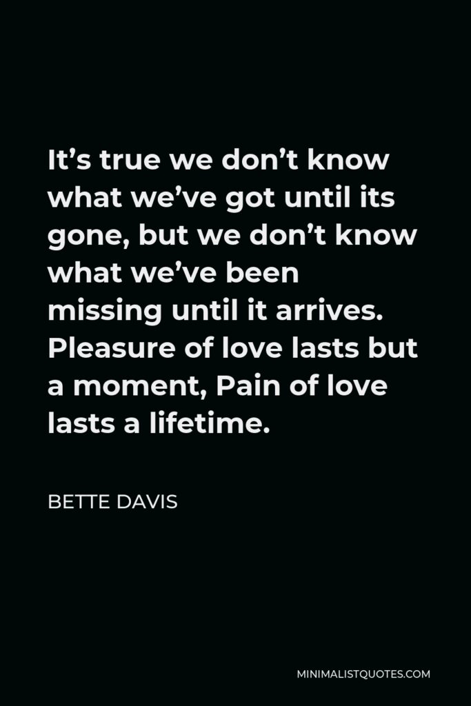 Bette Davis Quote - It’s true we don’t know what we’ve got until its gone, but we don’t know what we’ve been missing until it arrives. Pleasure of love lasts but a moment, Pain of love lasts a lifetime.