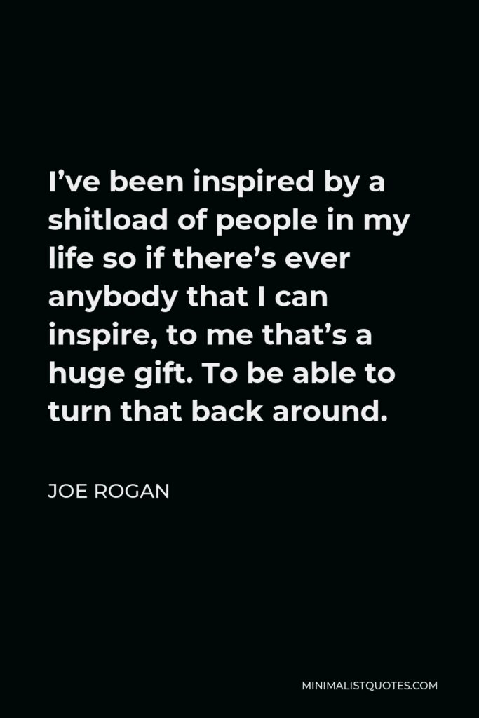 Joe Rogan Quote - I’ve been inspired by a shitload of people in my life so if there’s ever anybody that I can inspire, to me that’s a huge gift. To be able to turn that back around.