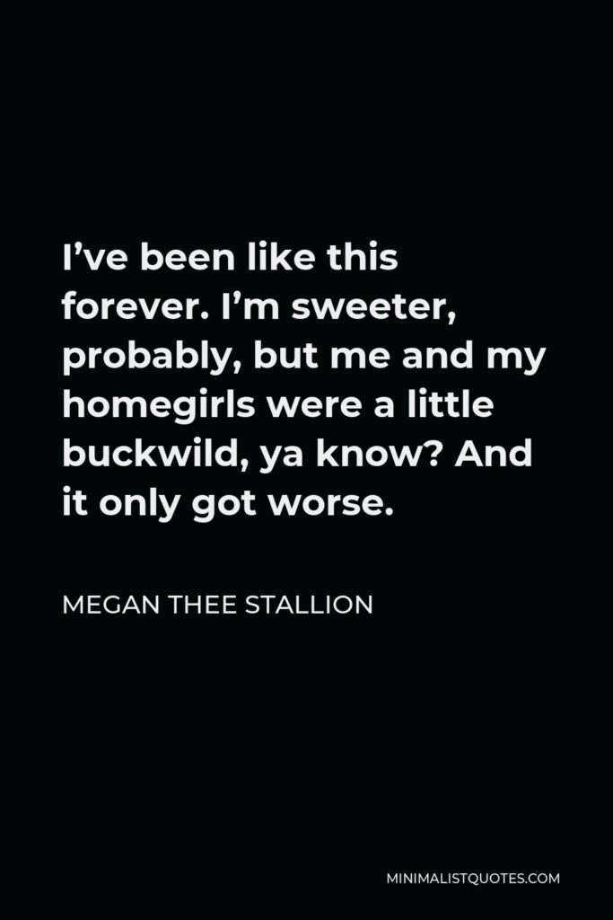 Megan Thee Stallion Quote - I’ve been like this forever. I’m sweeter, probably, but me and my homegirls were a little buckwild, ya know? And it only got worse.