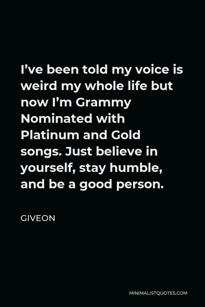 Giveon Quote - I’ve been told my voice is weird my whole life but now I’m Grammy Nominated with Platinum and Gold songs. Just believe in yourself, stay humble, and be a good person.