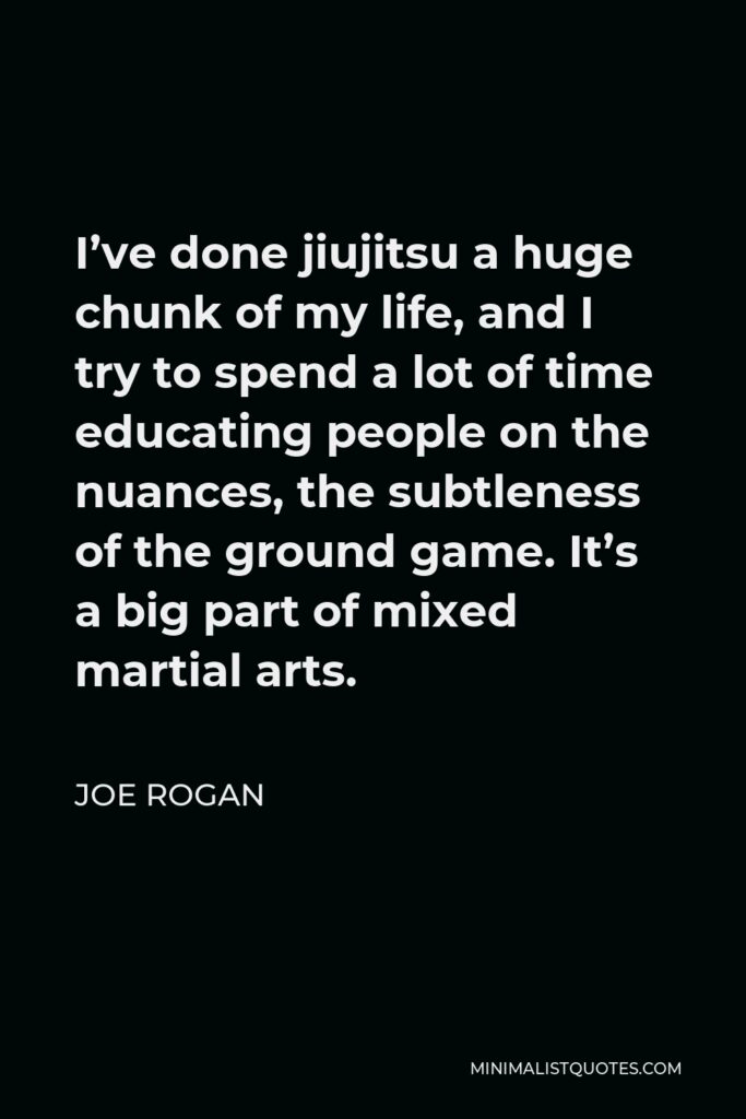 Joe Rogan Quote - I’ve done jiujitsu a huge chunk of my life, and I try to spend a lot of time educating people on the nuances, the subtleness of the ground game. It’s a big part of mixed martial arts.