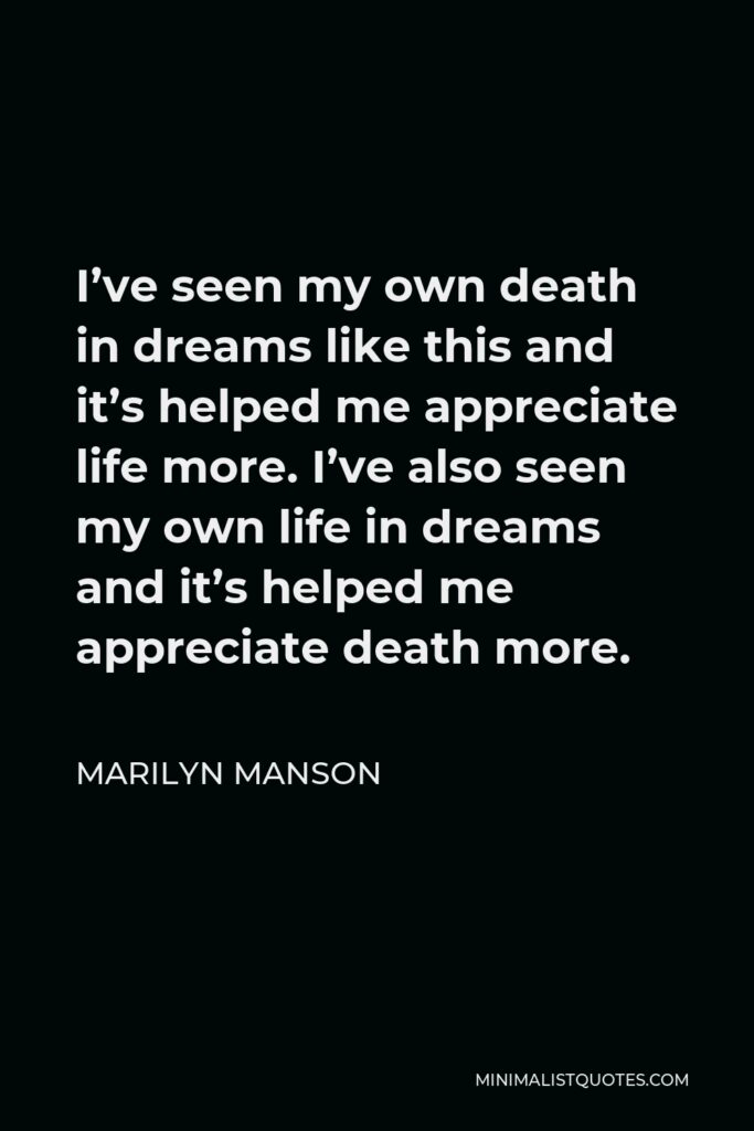 Marilyn Manson Quote - I’ve seen my own death in dreams like this and it’s helped me appreciate life more. I’ve also seen my own life in dreams and it’s helped me appreciate death more.