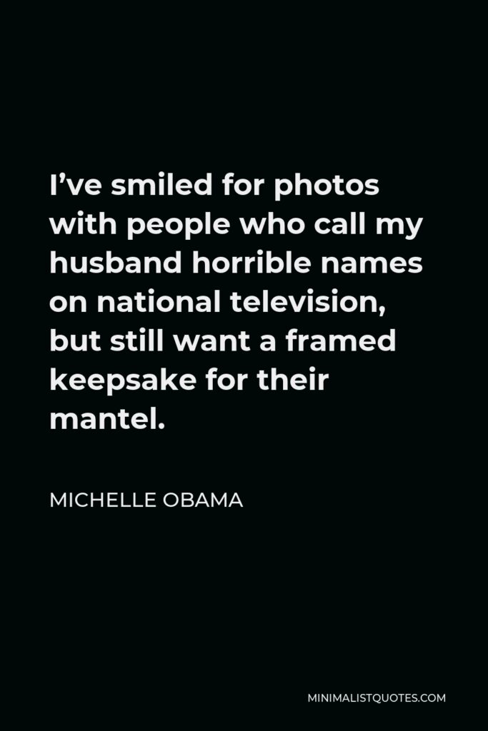 Michelle Obama Quote - I’ve smiled for photos with people who call my husband horrible names on national television, but still want a framed keepsake for their mantel.