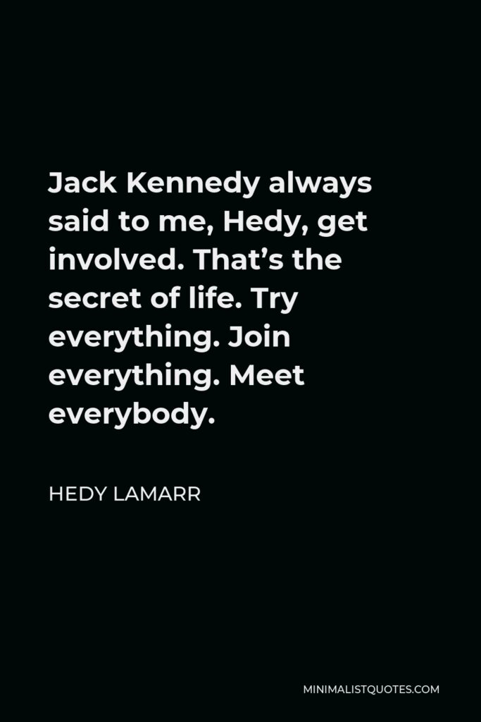 Hedy Lamarr Quote - Jack Kennedy always said to me, Hedy, get involved. That’s the secret of life. Try everything. Join everything. Meet everybody.