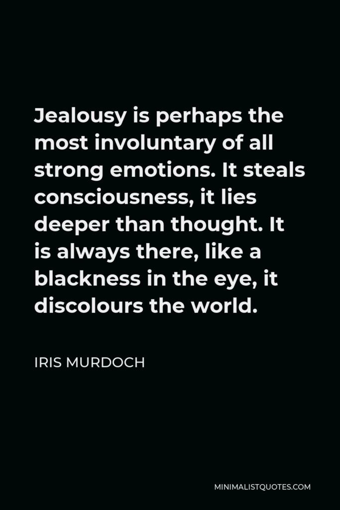 Iris Murdoch Quote - Jealousy is perhaps the most involuntary of all strong emotions. It steals consciousness, it lies deeper than thought. It is always there, like a blackness in the eye, it discolours the world.