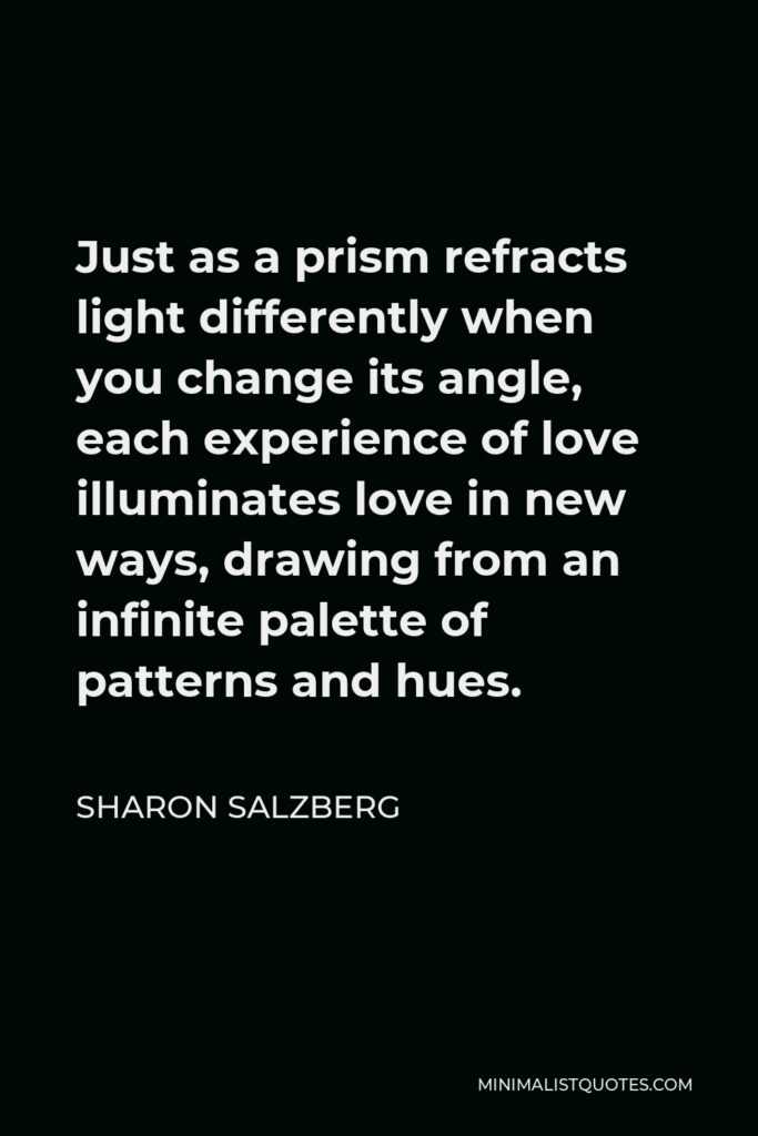 Sharon Salzberg Quote - Just as a prism refracts light differently when you change its angle, each experience of love illuminates love in new ways, drawing from an infinite palette of patterns and hues.