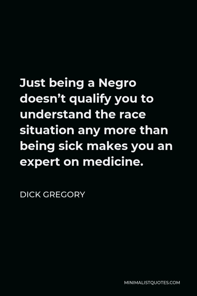 Dick Gregory Quote - Just being a Negro doesn’t qualify you to understand the race situation any more than being sick makes you an expert on medicine.