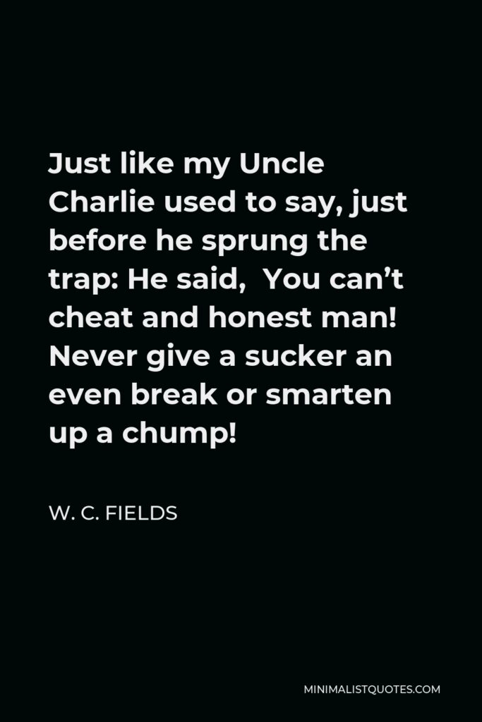 W. C. Fields Quote - Just like my Uncle Charlie used to say, just before he sprung the trap: He said, You can’t cheat and honest man! Never give a sucker an even break or smarten up a chump!