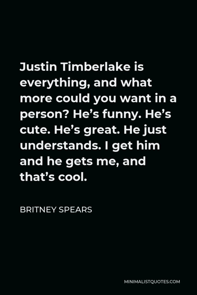 Britney Spears Quote - Justin Timberlake is everything, and what more could you want in a person? He’s funny. He’s cute. He’s great. He just understands. I get him and he gets me, and that’s cool.