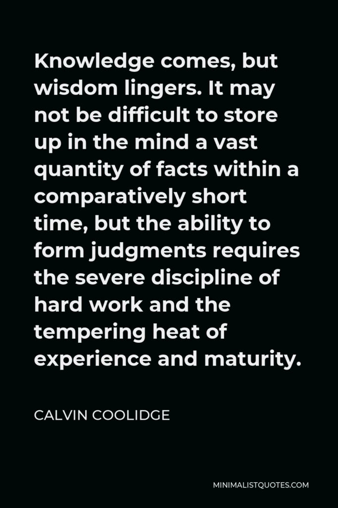 Calvin Coolidge Quote - Knowledge comes, but wisdom lingers. It may not be difficult to store up in the mind a vast quantity of facts within a comparatively short time, but the ability to form judgments requires the severe discipline of hard work and the tempering heat of experience and maturity.