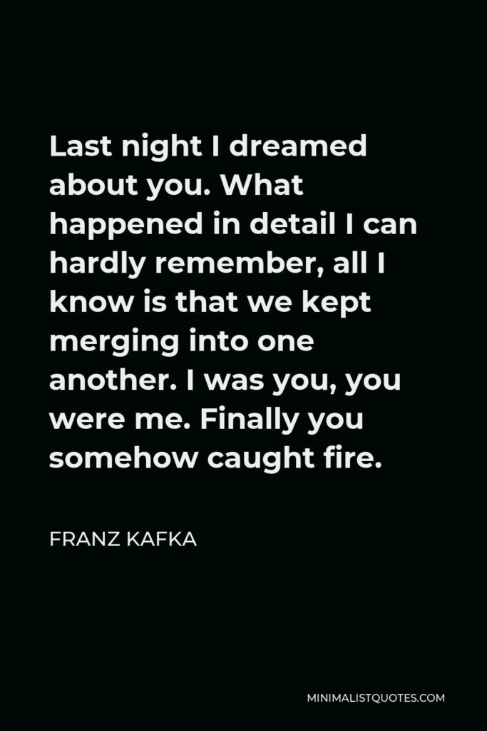 Franz Kafka Quote - Last night I dreamed about you. What happened in detail I can hardly remember, all I know is that we kept merging into one another. I was you, you were me. Finally you somehow caught fire.
