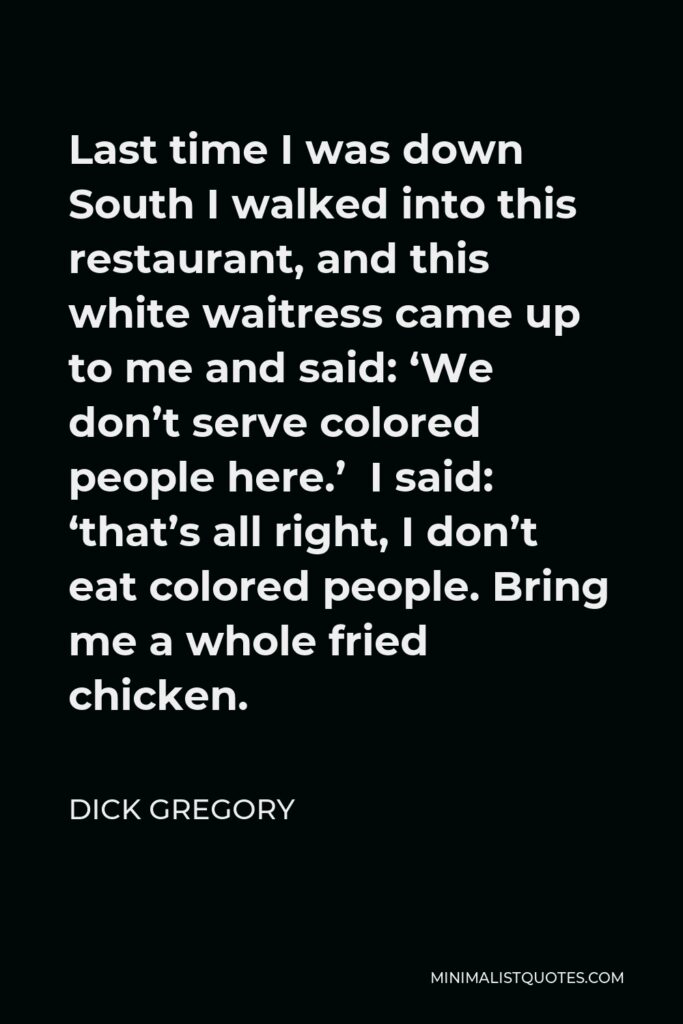 Dick Gregory Quote - Last time I was down South I walked into this restaurant, and this white waitress came up to me and said: ‘We don’t serve colored people here.’ I said: ‘that’s all right, I don’t eat colored people. Bring me a whole fried chicken.