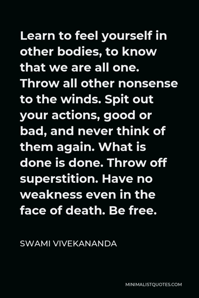 Swami Vivekananda Quote - Learn to feel yourself in other bodies, to know that we are all one. Throw all other nonsense to the winds. Spit out your actions, good or bad, and never think of them again. What is done is done. Throw off superstition. Have no weakness even in the face of death. Be free.