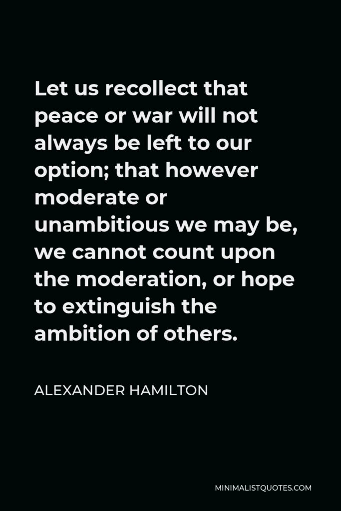 Alexander Hamilton Quote - Let us recollect that peace or war will not always be left to our option; that however moderate or unambitious we may be, we cannot count upon the moderation, or hope to extinguish the ambition of others.