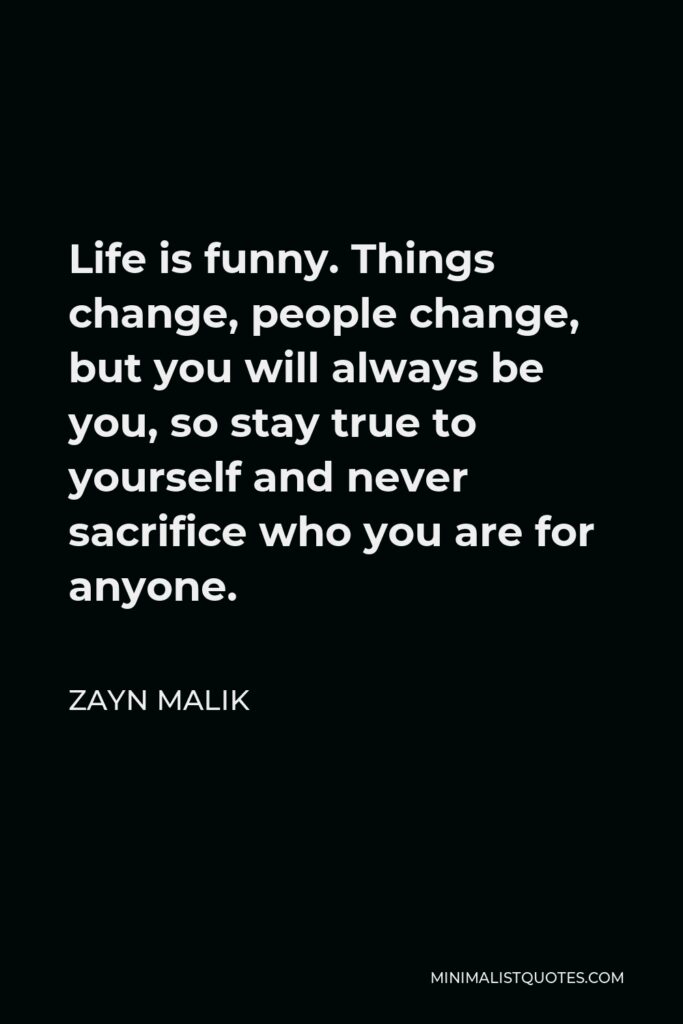 Zayn Malik Quote - Life is funny. Things change, people change, but you will always be you, so stay true to yourself and never sacrifice who you are for anyone.