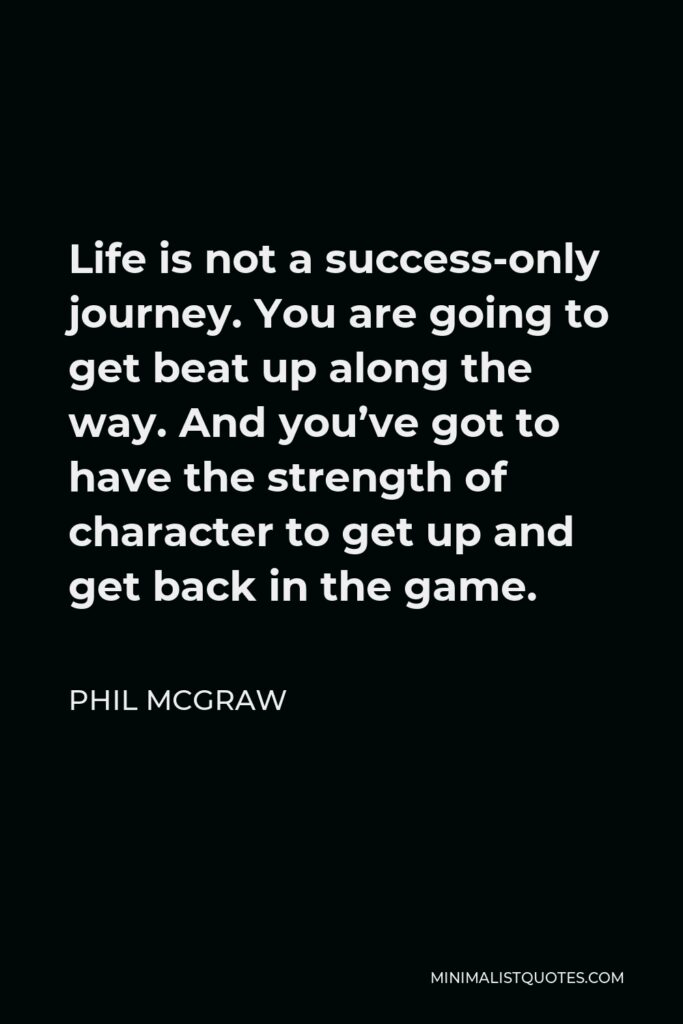 Phil McGraw Quote - Life is not a success-only journey. You are going to get beat up along the way. And you’ve got to have the strength of character to get up and get back in the game.