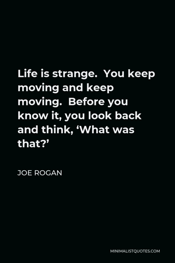 Joe Rogan Quote - Life is strange. You keep moving and keep moving. Before you know it, you look back and think, ‘What was that?’