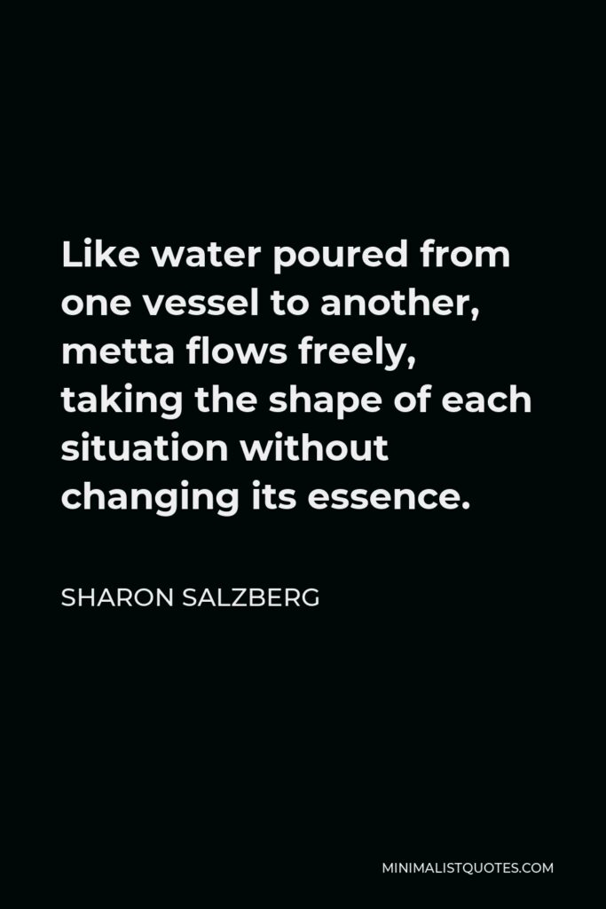 Sharon Salzberg Quote - Like water poured from one vessel to another, metta ﬂows freely, taking the shape of each situation without changing its essence.