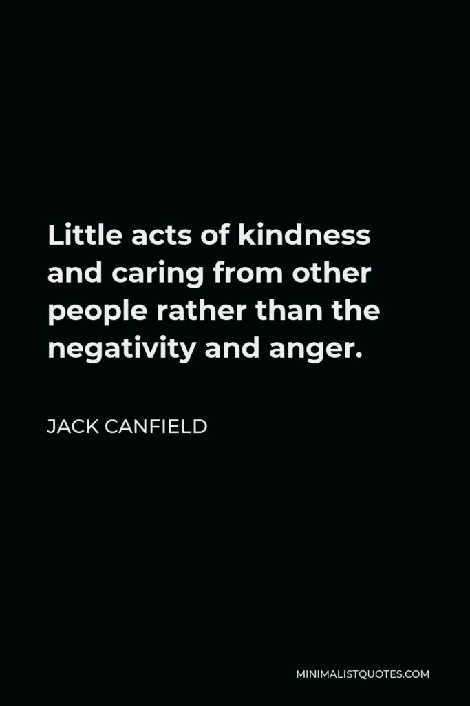 Jack Canfield Quote - Little acts of kindness and caring from other people rather than the negativity and anger.