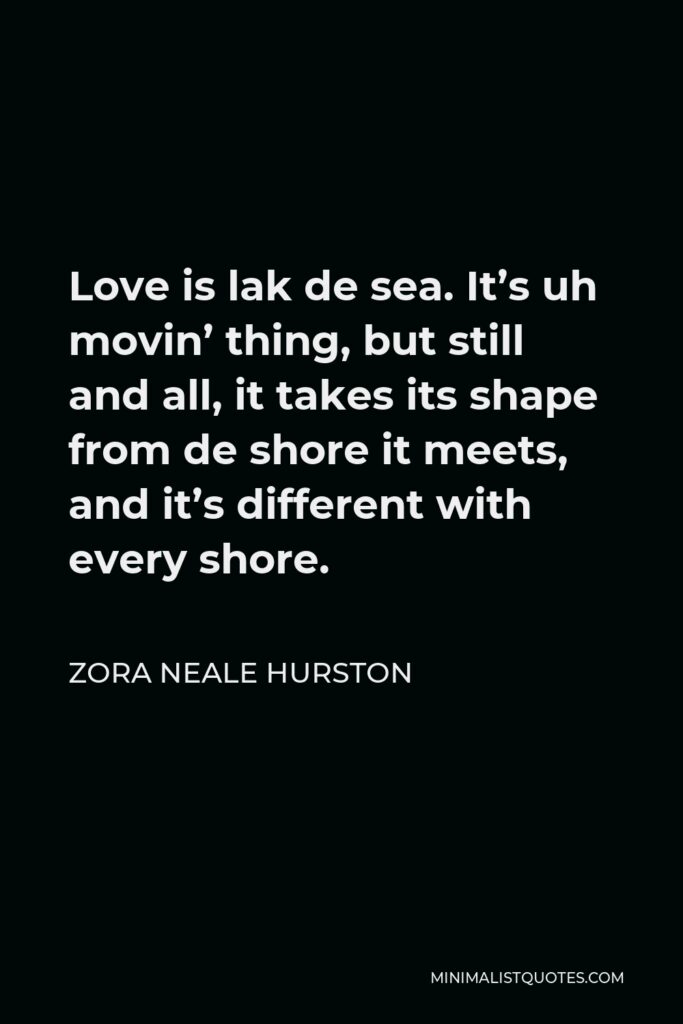 Zora Neale Hurston Quote - Love is lak de sea. It’s uh movin’ thing, but still and all, it takes its shape from de shore it meets, and it’s different with every shore.