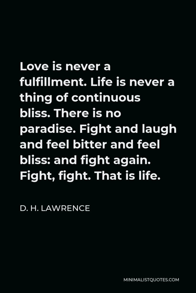 D. H. Lawrence Quote - Love is never a fulfillment. Life is never a thing of continuous bliss. There is no paradise. Fight and laugh and feel bitter and feel bliss: and fight again. Fight, fight. That is life.