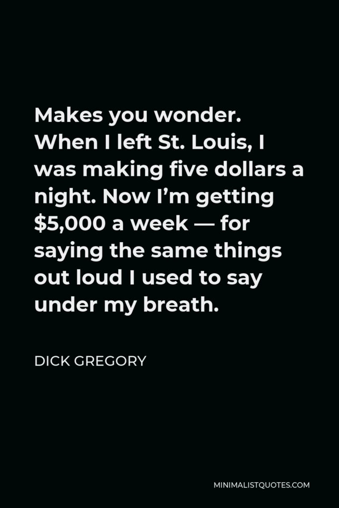 Dick Gregory Quote - Makes you wonder. When I left St. Louis, I was making five dollars a night. Now I’m getting $5,000 a week — for saying the same things out loud I used to say under my breath.