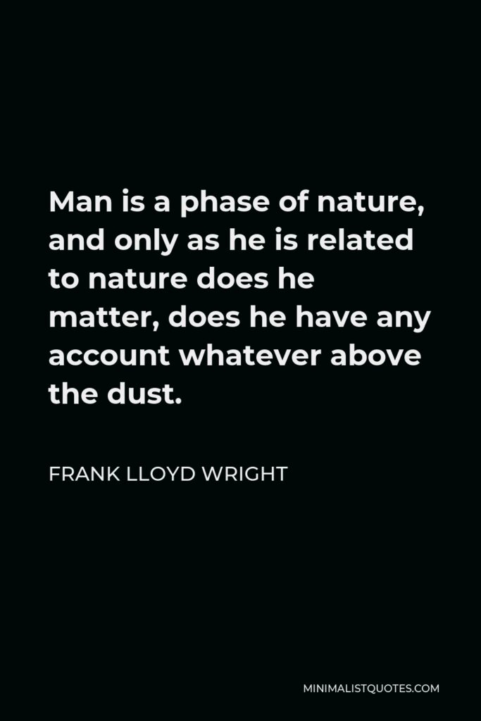 Frank Lloyd Wright Quote - Man is a phase of nature, and only as he is related to nature does he matter, does he have any account whatever above the dust.