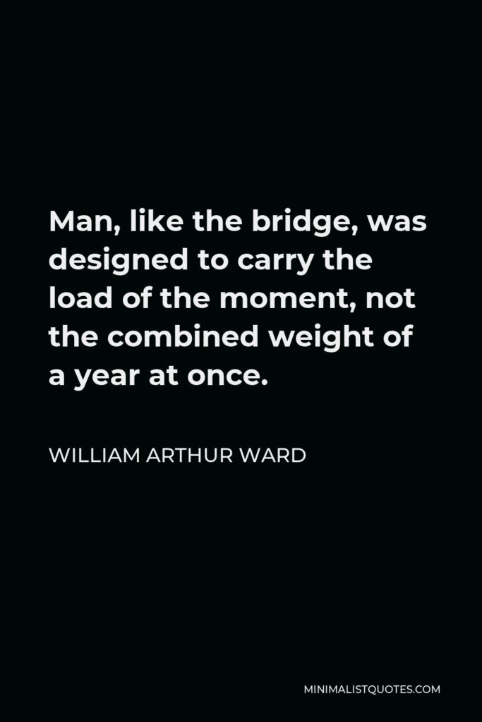 William Arthur Ward Quote - Man, like the bridge, was designed to carry the load of the moment, not the combined weight of a year at once.