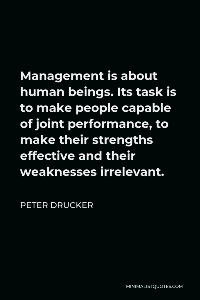 Peter Drucker Quote - Management is about human beings. Its task is to make people capable of joint performance, to make their strengths effective and their weaknesses irrelevant.