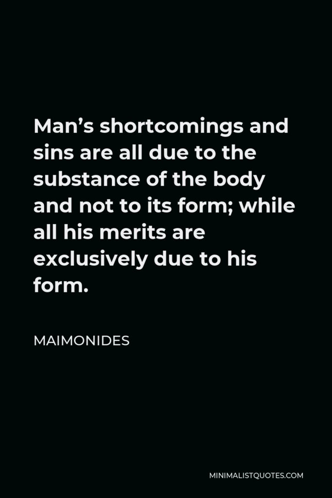 Maimonides Quote - Man’s shortcomings and sins are all due to the substance of the body and not to its form; while all his merits are exclusively due to his form.