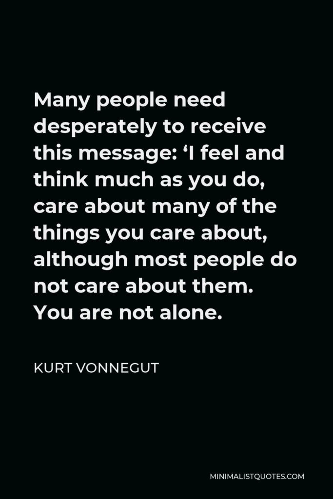 Kurt Vonnegut Quote - Many people need desperately to receive this message: ‘I feel and think much as you do, care about many of the things you care about, although most people do not care about them. You are not alone.