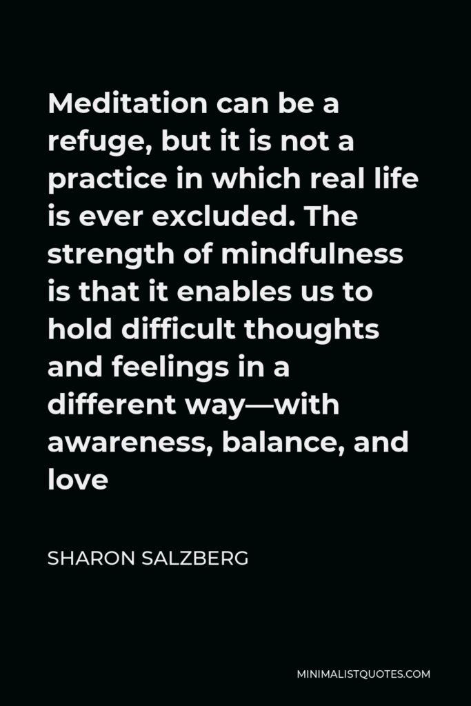 Sharon Salzberg Quote - Meditation can be a refuge, but it is not a practice in which real life is ever excluded. The strength of mindfulness is that it enables us to hold difficult thoughts and feelings in a different way—with awareness, balance, and love