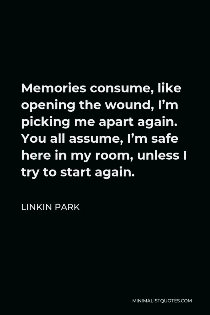Linkin Park Quote - Memories consume, like opening the wound, I’m picking me apart again. You all assume, I’m safe here in my room, unless I try to start again.