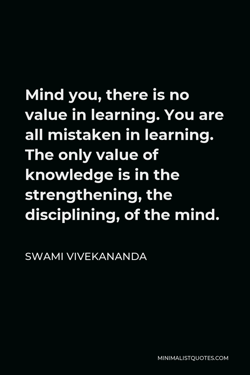 Swami Vivekananda Quote - Mind you, there is no value in learning. You are all mistaken in learning. The only value of knowledge is in the strengthening, the disciplining, of the mind.