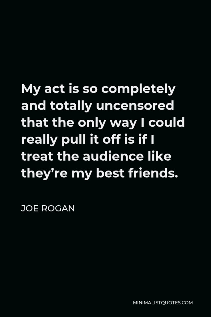 Joe Rogan Quote - My act is so completely and totally uncensored that the only way I could really pull it off is if I treat the audience like they’re my best friends.