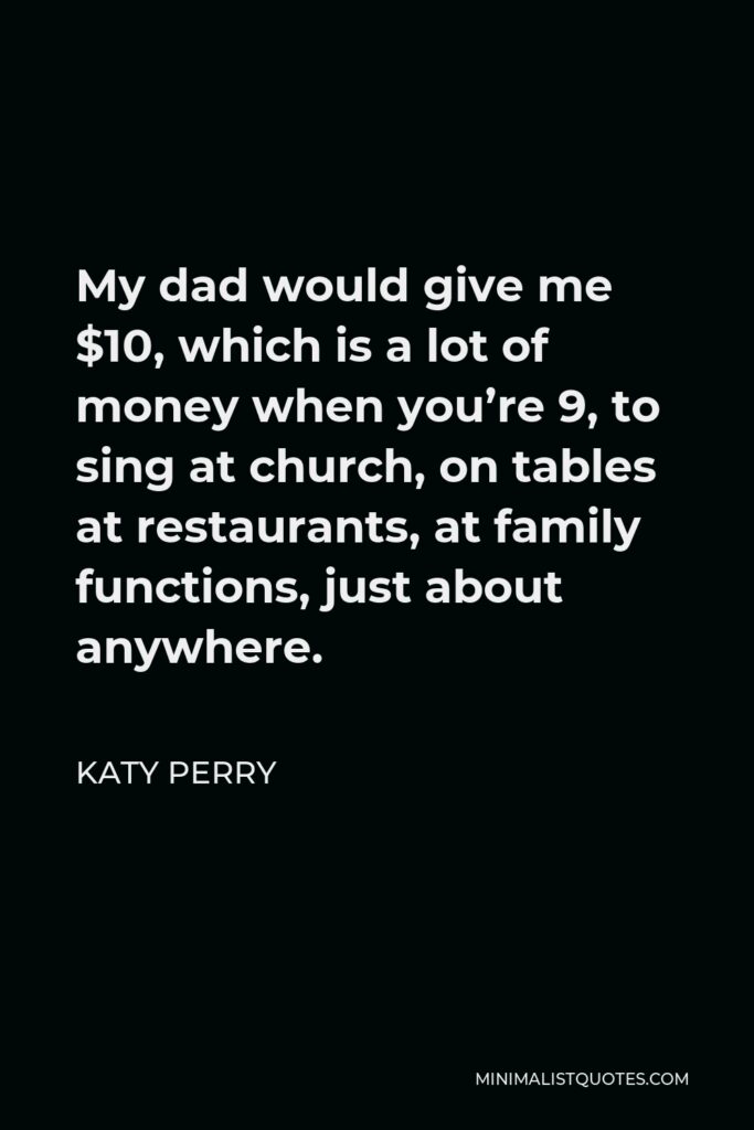 Katy Perry Quote - My dad would give me $10, which is a lot of money when you’re 9, to sing at church, on tables at restaurants, at family functions, just about anywhere.