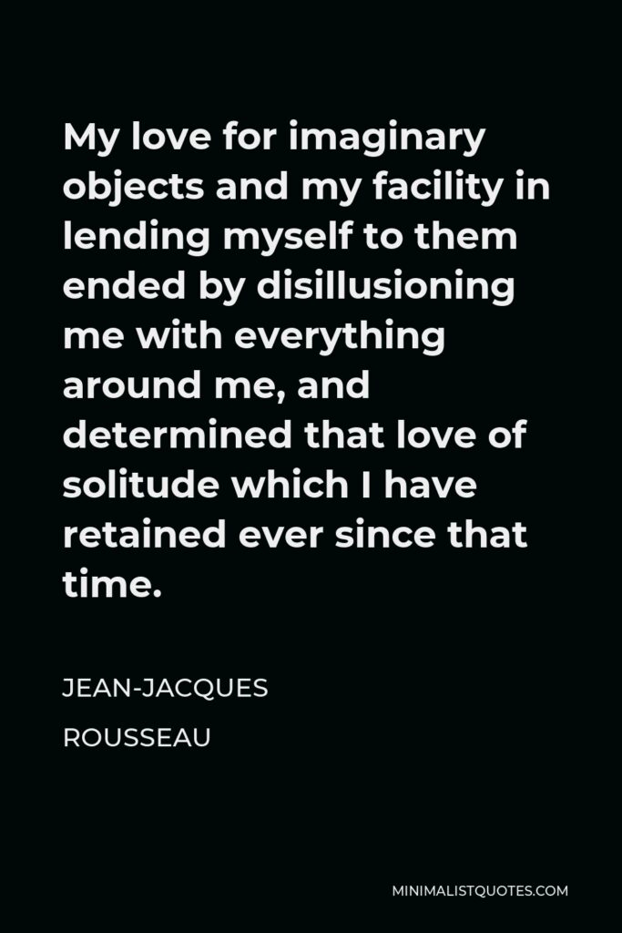 Jean-Jacques Rousseau Quote - My love for imaginary objects and my facility in lending myself to them ended by disillusioning me with everything around me, and determined that love of solitude which I have retained ever since that time.