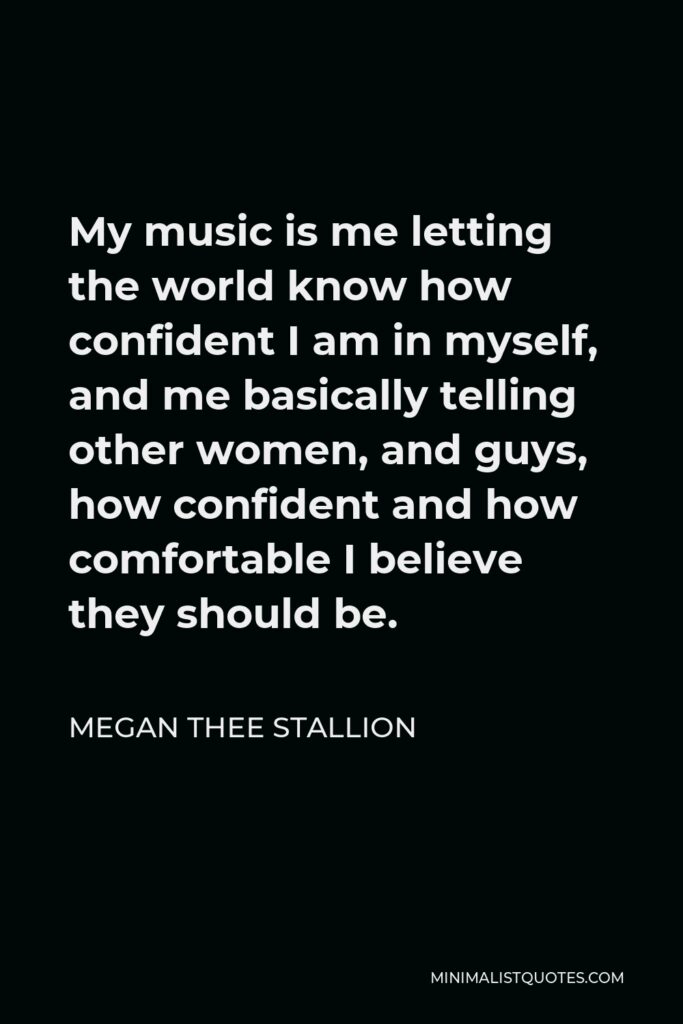 Megan Thee Stallion Quote - My music is me letting the world know how confident I am in myself, and me basically telling other women, and guys, how confident and how comfortable I believe they should be.