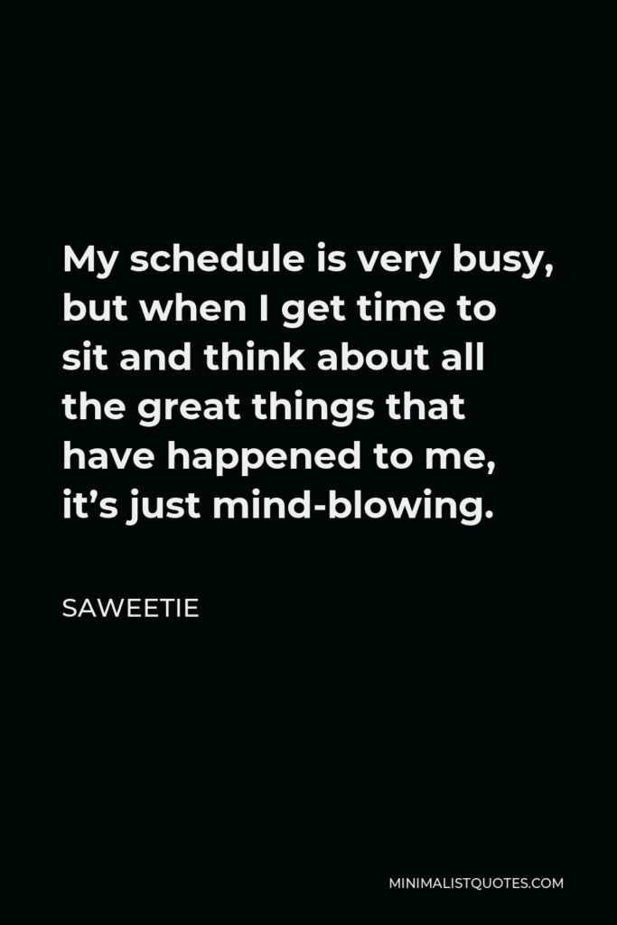 Saweetie Quote - My schedule is very busy, but when I get time to sit and think about all the great things that have happened to me, it’s just mind-blowing.