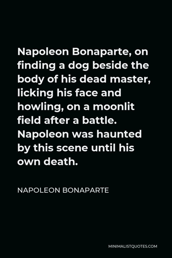 Napoleon Bonaparte Quote - Napoleon Bonaparte, on finding a dog beside the body of his dead master, licking his face and howling, on a moonlit field after a battle. Napoleon was haunted by this scene until his own death.