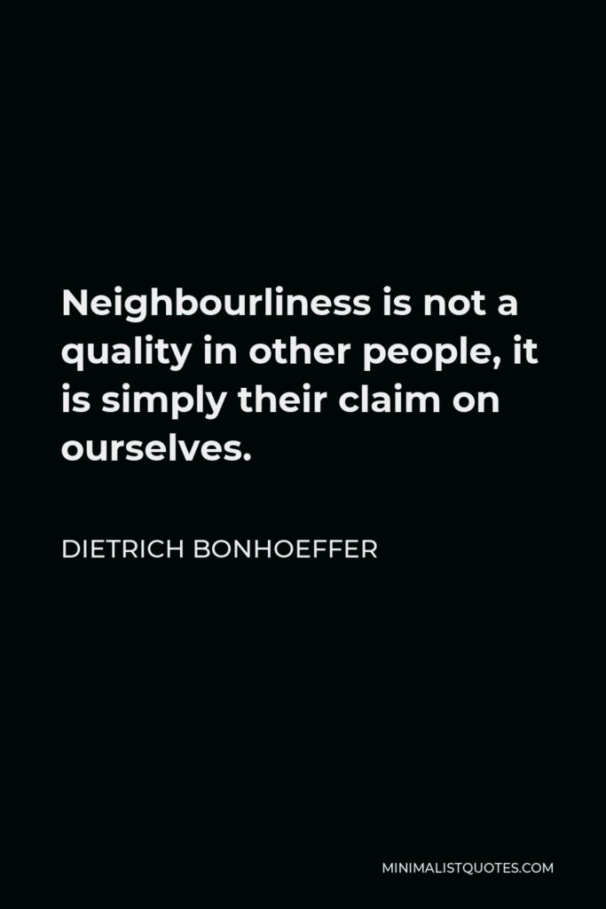 Dietrich Bonhoeffer Quote - Neighbourliness is not a quality in other people, it is simply their claim on ourselves.