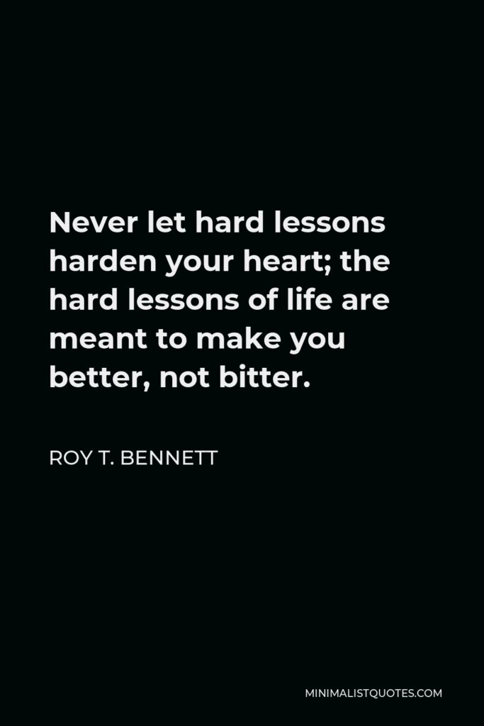 Roy T. Bennett Quote - Never let hard lessons harden your heart; the hard lessons of life are meant to make you better, not bitter.