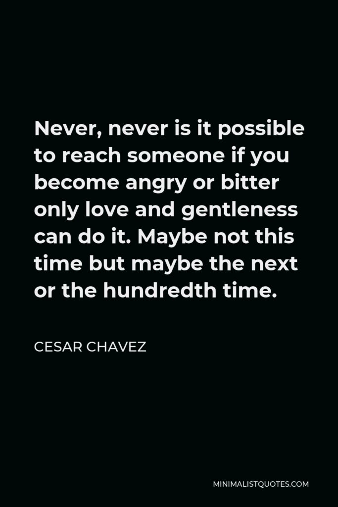 Cesar Chavez Quote - Never, never is it possible to reach someone if you become angry or bitter only love and gentleness can do it. Maybe not this time but maybe the next or the hundredth time.