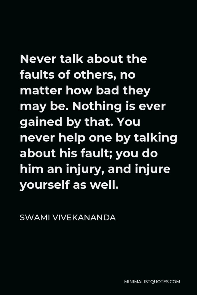 Swami Vivekananda Quote - Never talk about the faults of others, no matter how bad they may be. Nothing is ever gained by that. You never help one by talking about his fault; you do him an injury, and injure yourself as well.
