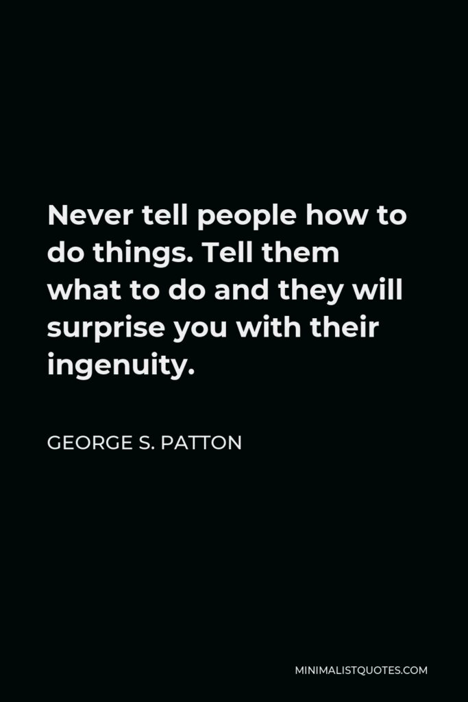 George S. Patton Quote - Never tell people how to do things. Tell them what to do and they will surprise you with their ingenuity.